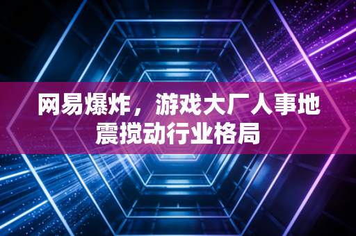 网易爆炸,游戏大厂人事地震搅动行业格局