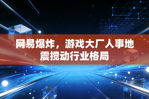 网易爆炸,游戏大厂人事地震搅动行业格局