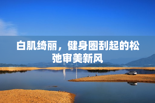 白肌绮丽,健身圈刮起的松弛审美新风