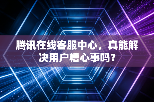 腾讯在线客服中心,真能解决用户糟心事吗?