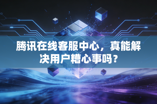 腾讯在线客服中心,真能解决用户糟心事吗?