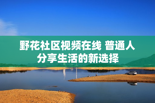 野花社区视频在线 普通人分享生活的新选择