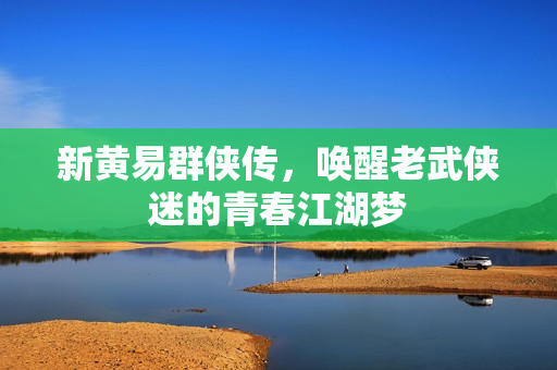新黄易群侠传,唤醒老武侠迷的青春江湖梦