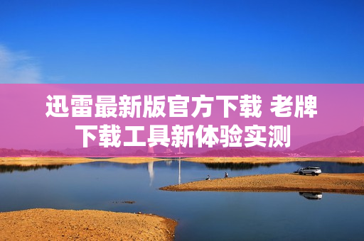 迅雷最新版官方下载 老牌下载工具新体验实测