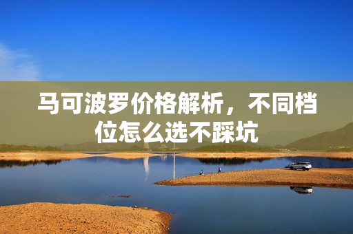 马可波罗价格解析，不同档位怎么选不踩坑