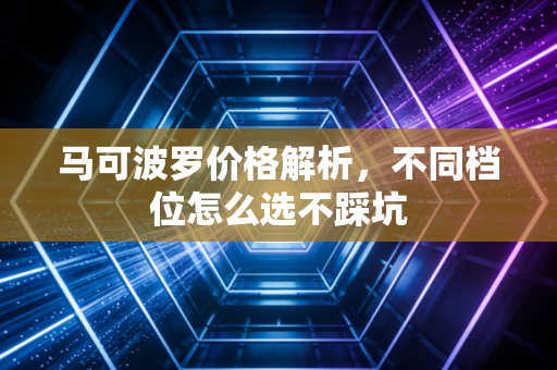 马可波罗价格解析，不同档位怎么选不踩坑