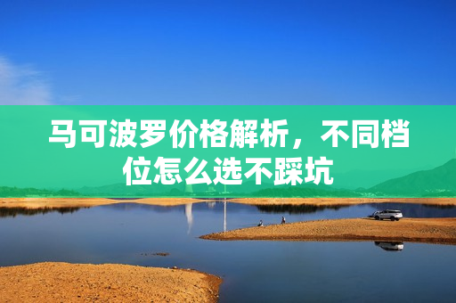 马可波罗价格解析，不同档位怎么选不踩坑