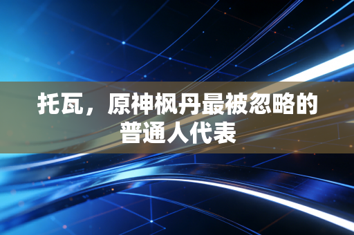 托瓦，原神枫丹最被忽略的普通人代表