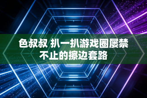 色叔叔 扒一扒游戏圈屡禁不止的擦边套路