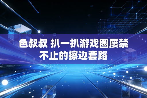 色叔叔 扒一扒游戏圈屡禁不止的擦边套路