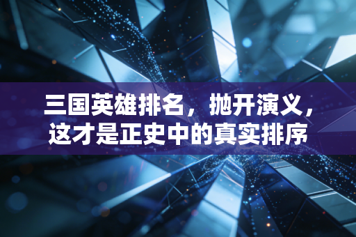 三国英雄排名,抛开演义,这才是正史中的真实排序