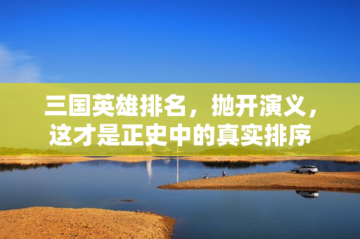 三国英雄排名,抛开演义,这才是正史中的真实排序