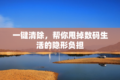 一键清除，帮你甩掉数码生活的隐形负担