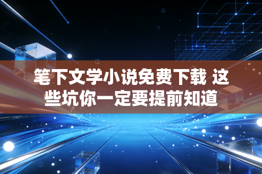 笔下文学小说免费下载 这些坑你一定要提前知道