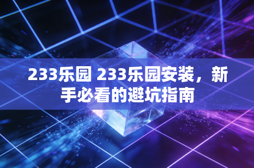 233乐园 233乐园安装，新手必看的避坑指南