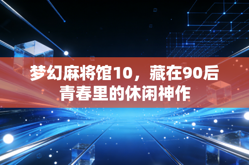 梦幻麻将馆10，藏在90后青春里的休闲神作
