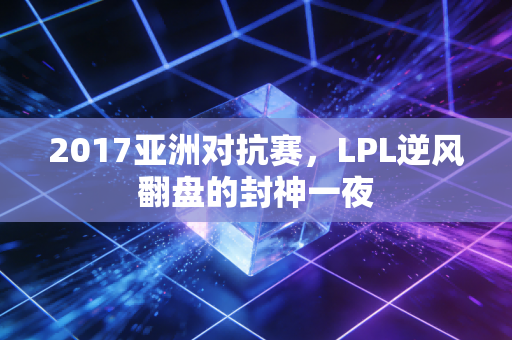 2017亚洲对抗赛,LPL逆风翻盘的封神一夜