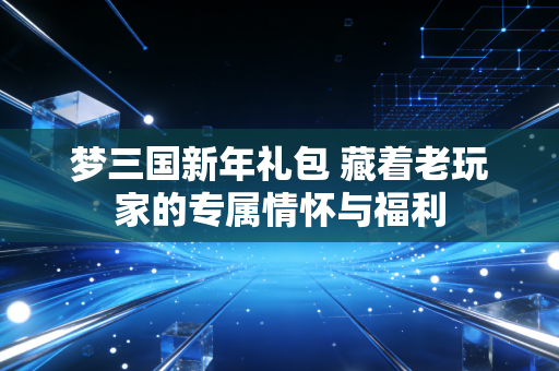 梦三国新年礼包 藏着老玩家的专属情怀与福利