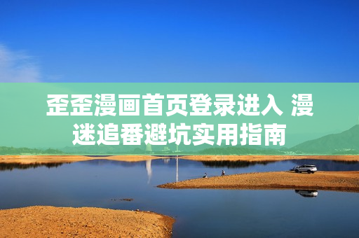 歪歪漫画首页登录进入 漫迷追番避坑实用指南