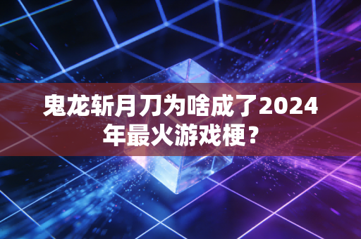 鬼龙斩月刀为啥成了2024年最火游戏梗？