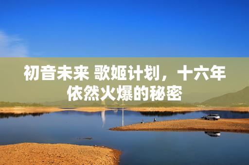 初音未来 歌姬计划,十六年依然火爆的秘密