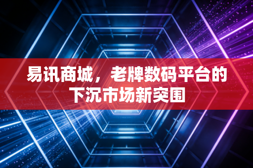 易讯商城,老牌数码平台的下沉市场新突围