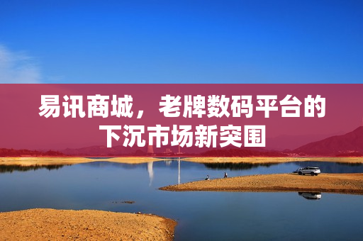 易讯商城,老牌数码平台的下沉市场新突围