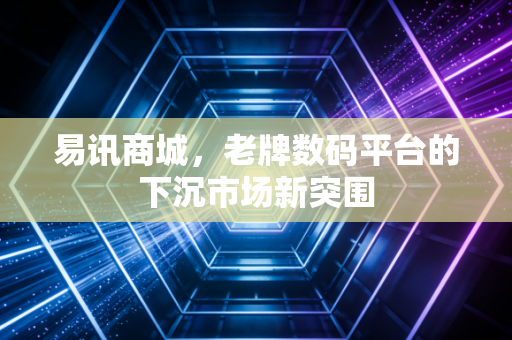 易讯商城,老牌数码平台的下沉市场新突围