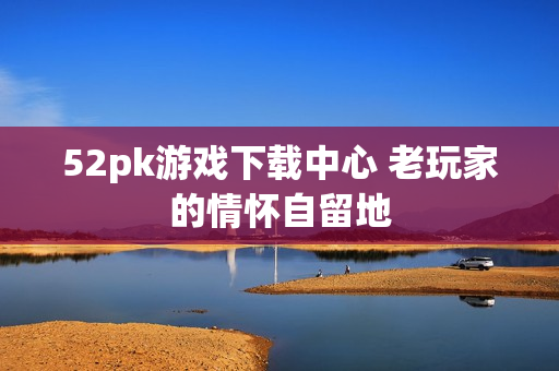 52pk游戏下载中心 老玩家的情怀自留地