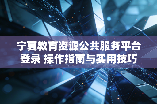 宁夏教育资源公共服务平台登录 操作指南与实用技巧