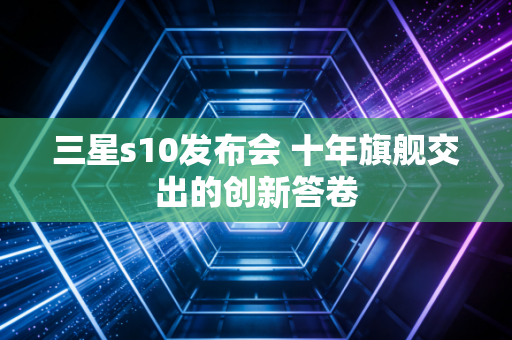 三星s10发布会 十年旗舰交出的创新答卷