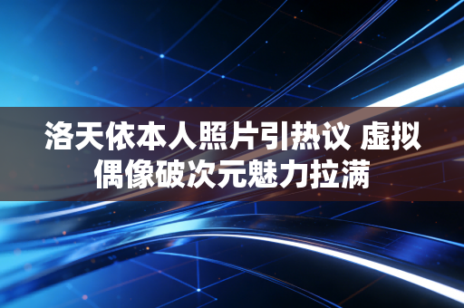 洛天依本人照片引热议 虚拟偶像破次元魅力拉满