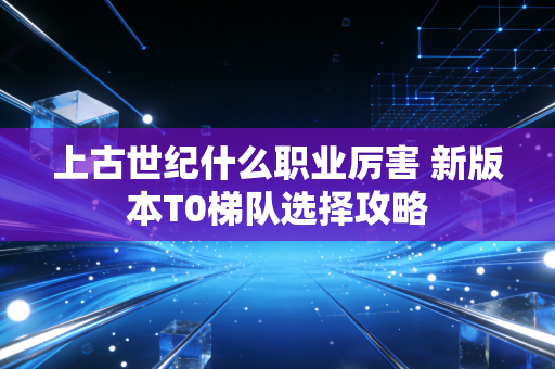 上古世纪什么职业厉害 新版本T0梯队选择攻略