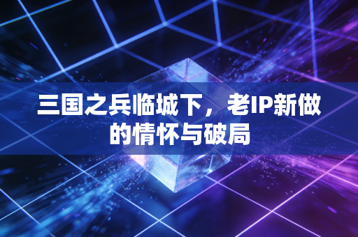 三国之兵临城下,老IP新做的情怀与破局