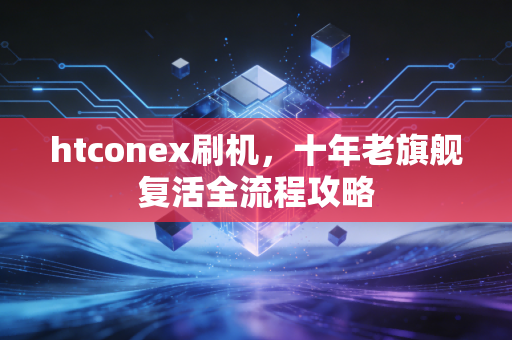 htconex刷机,十年老旗舰复活全流程攻略