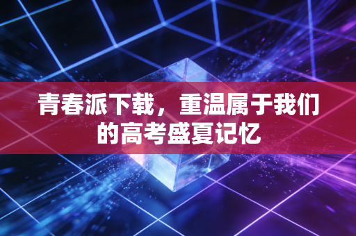 青春派下载,重温属于我们的高考盛夏记忆