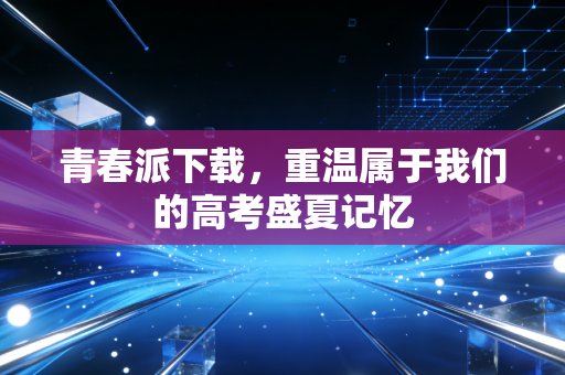 青春派下载,重温属于我们的高考盛夏记忆