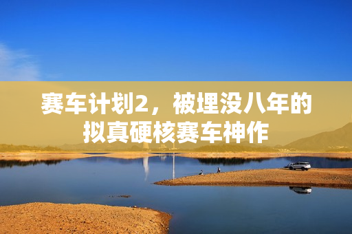 赛车计划2,被埋没八年的拟真硬核赛车神作