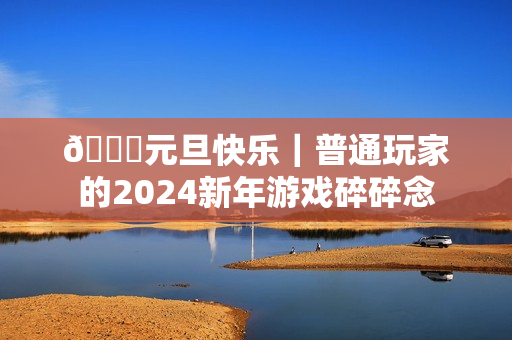 🎉元旦快乐|普通玩家的2024新年游戏碎碎念