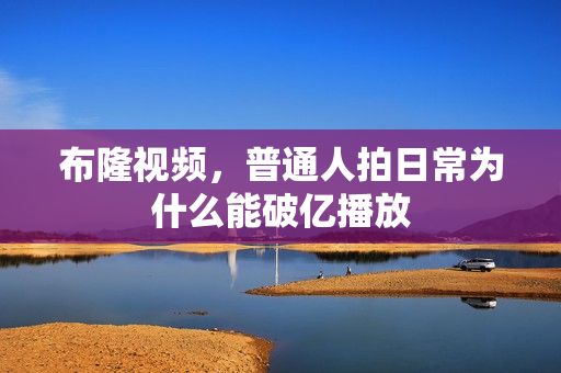 布隆视频,普通人拍日常为什么能破亿播放