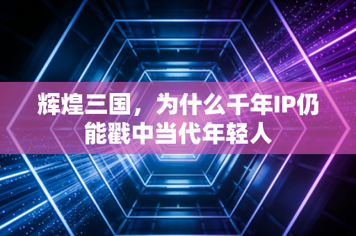 辉煌三国,为什么千年IP仍能戳中当代年轻人