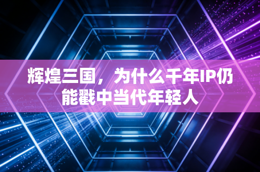 辉煌三国,为什么千年IP仍能戳中当代年轻人