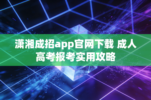 潇湘成招app官网下载 成人高考报考实用攻略