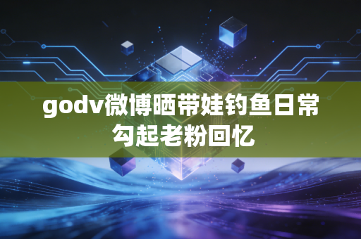 godv微博晒带娃钓鱼日常 勾起老粉回忆