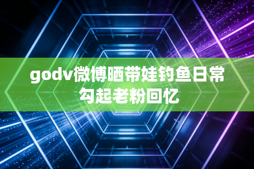 godv微博晒带娃钓鱼日常 勾起老粉回忆