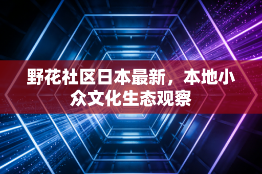 野花社区日本最新,本地小众文化生态观察