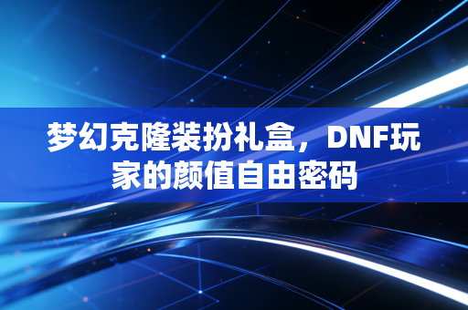 梦幻克隆装扮礼盒,DNF玩家的颜值自由密码