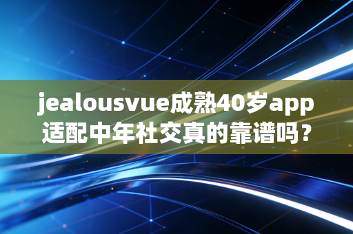 jealousvue成熟40岁app适配中年社交真的靠谱吗?
