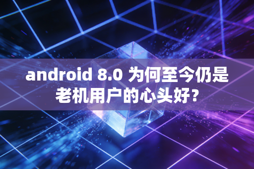 android 8.0 为何至今仍是老机用户的心头好？