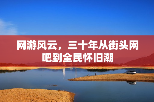 网游风云,三十年从街头网吧到全民怀旧潮